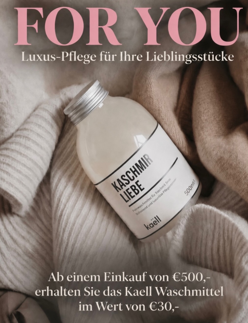 FOR YOU 💕 NUR MORGEN!

Bei einem Einkauf ab € 500,- * erhaltet Ihr
nur morgen, am Donnerstag 1. Oktober,
exklusiv das Kaell Waschmittel „Kaschmirliebe“ im Wert von € 30,-als Geschenk von uns.

Perfekt für die sanfte Pflege Eurer Lieblibgsstücke.

Wir freuen uns auf Euren Besuch!